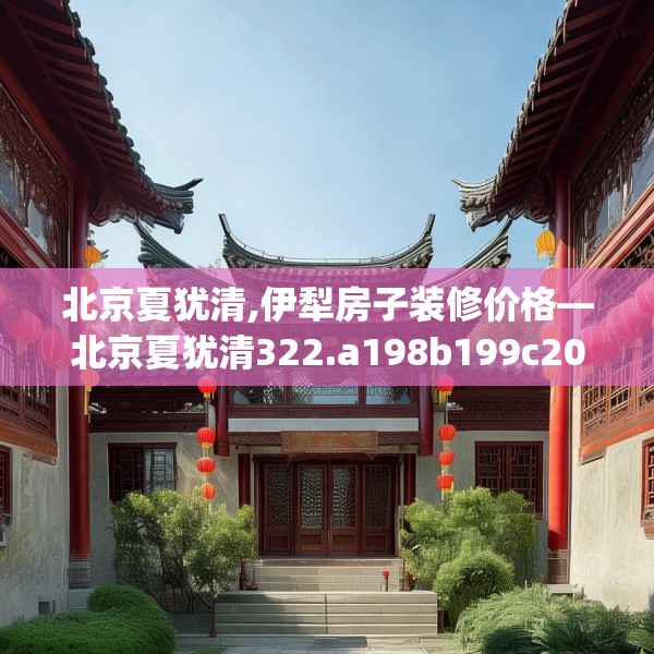北京夏犹清,伊犁房子装修价格—北京夏犹清322.a198b199c202fgy.209dewqe
