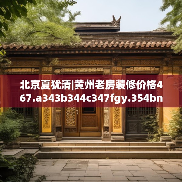北京夏犹清|黄州老房装修价格467.a343b344c347fgy.354bnbn
