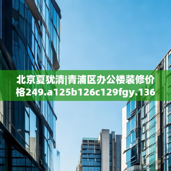 北京夏犹清|青浦区办公楼装修价格249.a125b126c129fgy.136fhsg