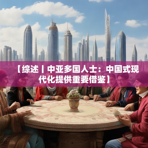 【综述丨中亚多国人士：中国式现代化提供重要借鉴】