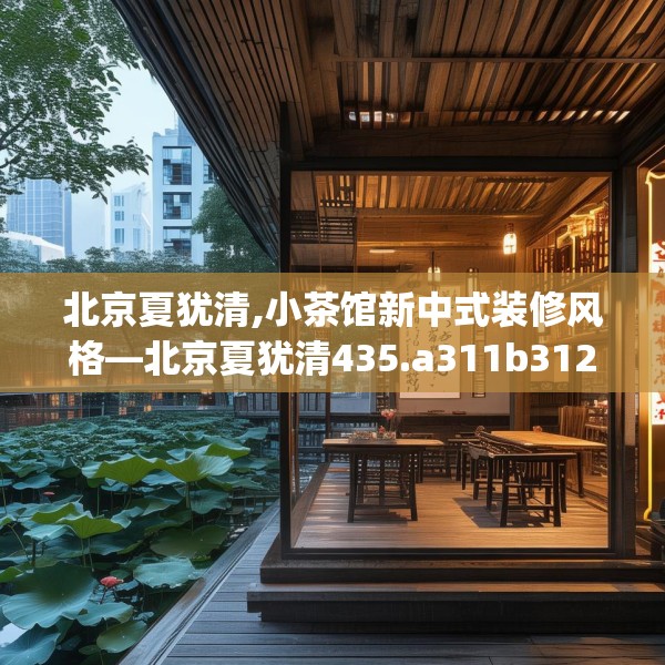 北京夏犹清,小茶馆新中式装修风格—北京夏犹清435.a311b312c315fgy.322uyk