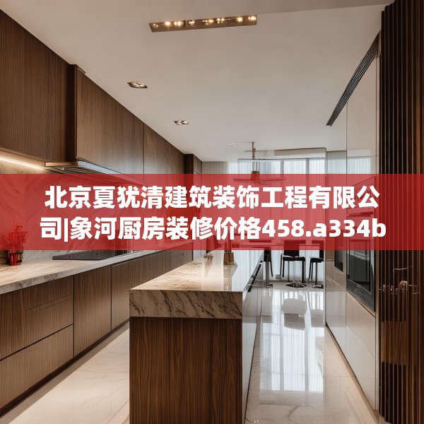 北京夏犹清建筑装饰工程有限公司|象河厨房装修价格458.a334b335c338fgy.345wew