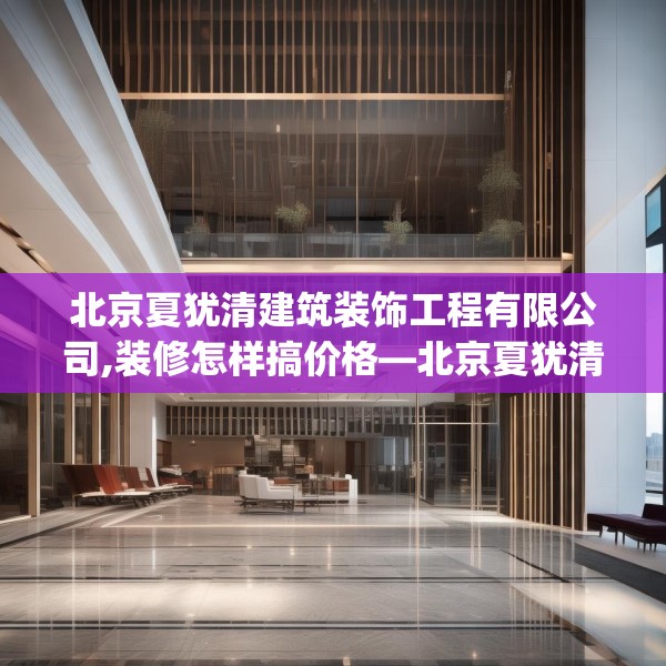 北京夏犹清建筑装饰工程有限公司,装修怎样搞价格—北京夏犹清建筑装饰工程有限公司419.a295b296c299fgy.306fds