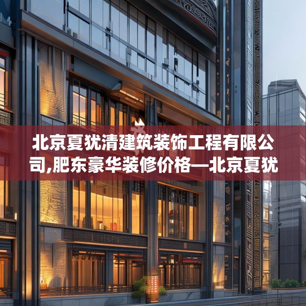 北京夏犹清建筑装饰工程有限公司,肥东豪华装修价格—北京夏犹清建筑装饰工程有限公司296.a172b173c176fgy.183wew
