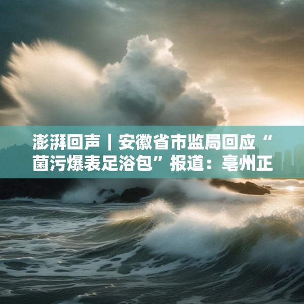 澎湃回声｜安徽省市监局回应“菌污爆表足浴包”报道：亳州正开展核查