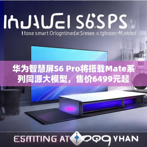 华为智慧屏S6 Pro将搭载Mate系列同源大模型，售价6499元起