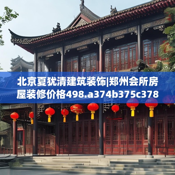 北京夏犹清建筑装饰|郑州会所房屋装修价格498.a374b375c378fgy.385lkjl