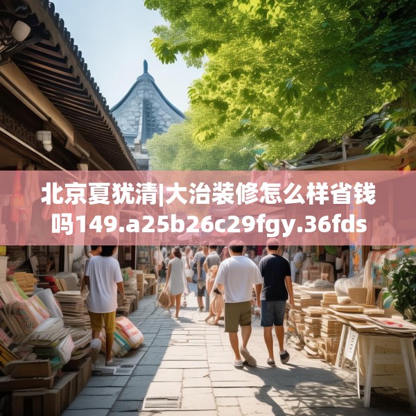 北京夏犹清|大治装修怎么样省钱吗149.a25b26c29fgy.36fds
