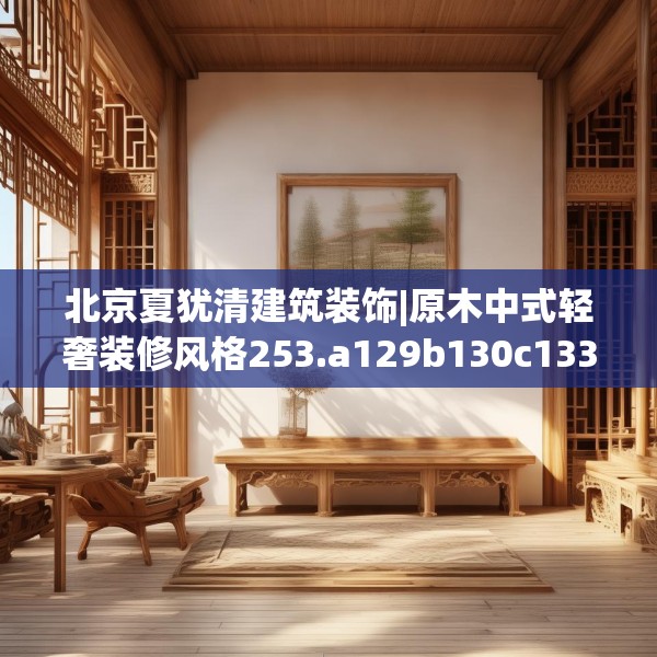 北京夏犹清建筑装饰|原木中式轻奢装修风格253.a129b130c133fgy.140jhhj
