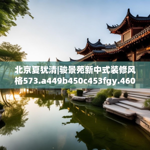 北京夏犹清|骏景苑新中式装修风格573.a449b450c453fgy.460fhsg