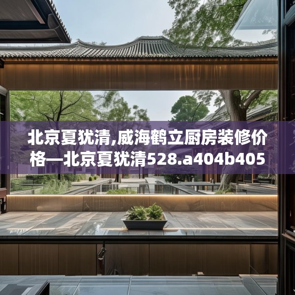 北京夏犹清,威海鹤立厨房装修价格—北京夏犹清528.a404b405c408fgy.415dsfds