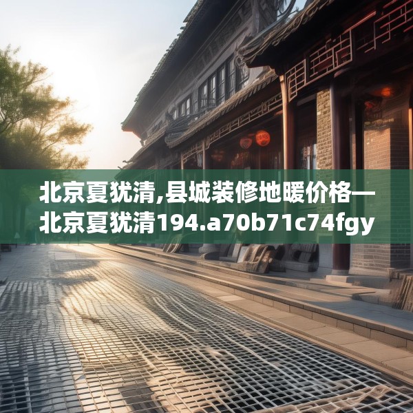 北京夏犹清,县城装修地暖价格—北京夏犹清194.a70b71c74fgy.81xczxv