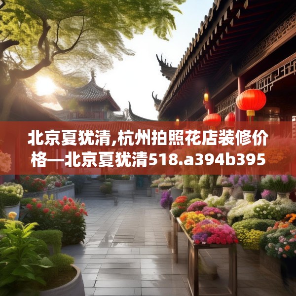 北京夏犹清,杭州拍照花店装修价格—北京夏犹清518.a394b395c398fgy.405xczxv