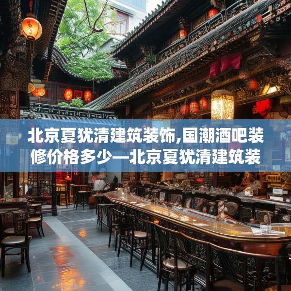 北京夏犹清建筑装饰,国潮酒吧装修价格多少—北京夏犹清建筑装饰402.a278b279c282fgy.289dsfds