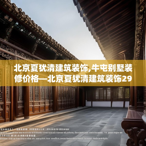 北京夏犹清建筑装饰,牛屯别墅装修价格—北京夏犹清建筑装饰296.a172b173c176fgy.183wew