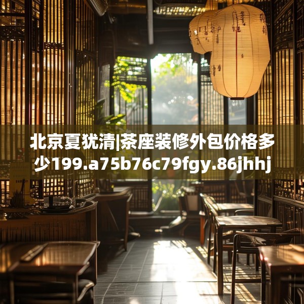 北京夏犹清|茶座装修外包价格多少199.a75b76c79fgy.86jhhj