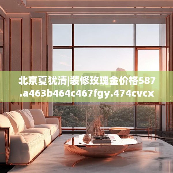 北京夏犹清|装修玫瑰金价格587.a463b464c467fgy.474cvcx
