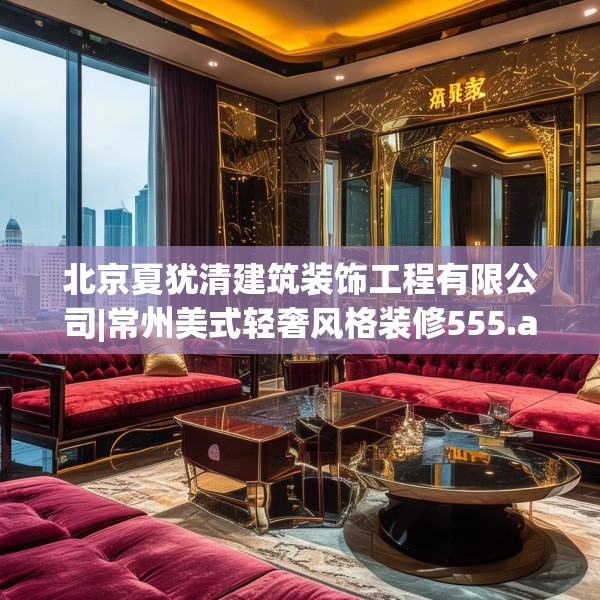 北京夏犹清建筑装饰工程有限公司|常州美式轻奢风格装修555.a431b432c435fgy.442fhsg