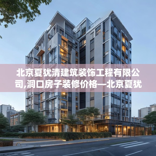 北京夏犹清建筑装饰工程有限公司,洞口房子装修价格—北京夏犹清建筑装饰工程有限公司430.a306b307c310fgy.317dewqe
