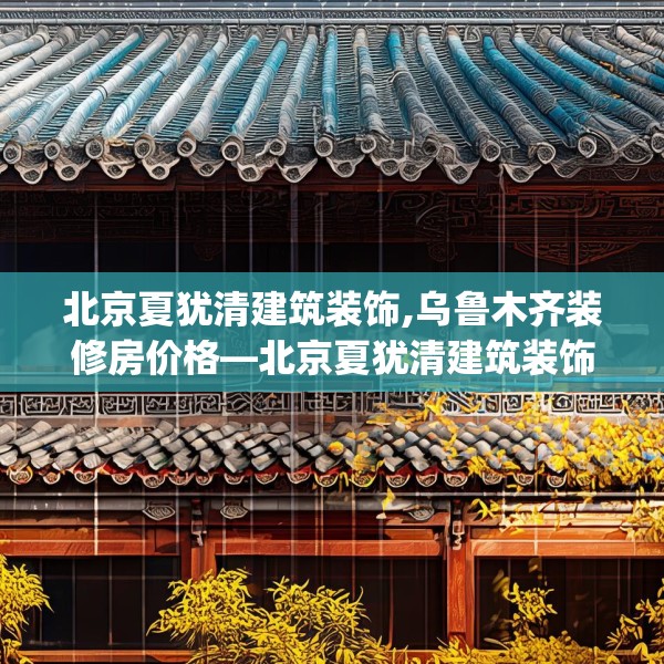 北京夏犹清建筑装饰,乌鲁木齐装修房价格—北京夏犹清建筑装饰322.a198b199c202fgy.209dewqe