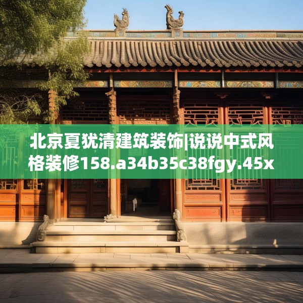 北京夏犹清建筑装饰|说说中式风格装修158.a34b35c38fgy.45xczxv