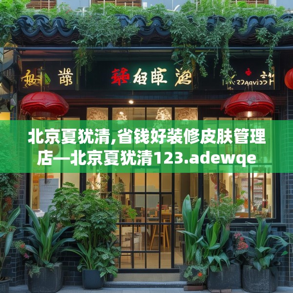 北京夏犹清,省钱好装修皮肤管理店—北京夏犹清123.adewqe