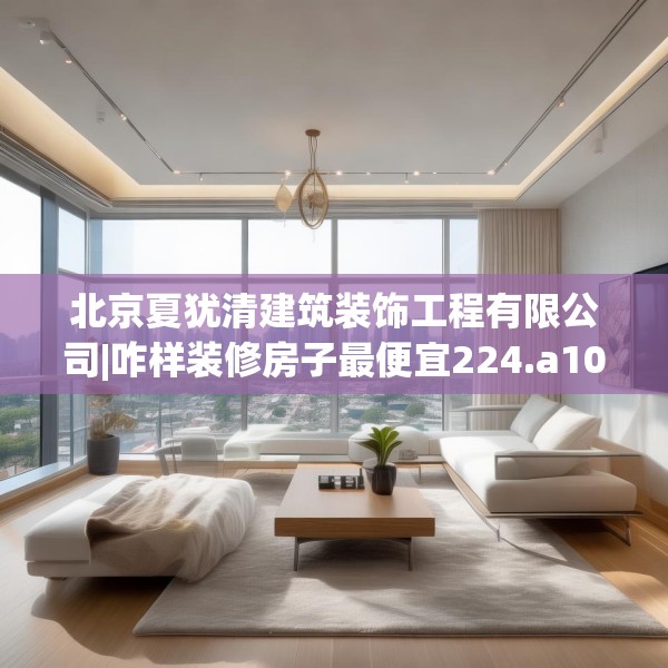 北京夏犹清建筑装饰工程有限公司|咋样装修房子最便宜224.a100b101c104fgy.111wew