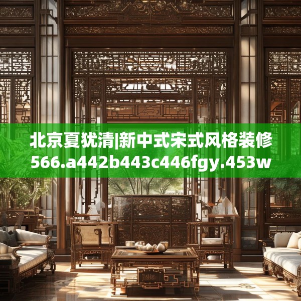北京夏犹清|新中式宋式风格装修566.a442b443c446fgy.453wew