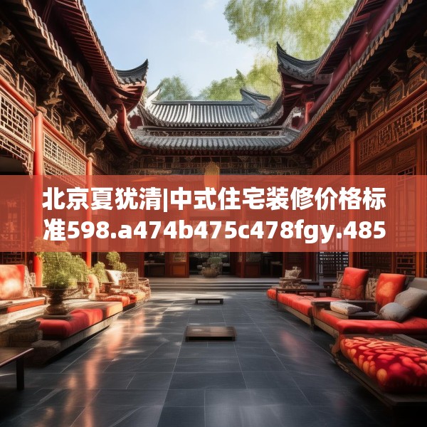北京夏犹清|中式住宅装修价格标准598.a474b475c478fgy.485htyj