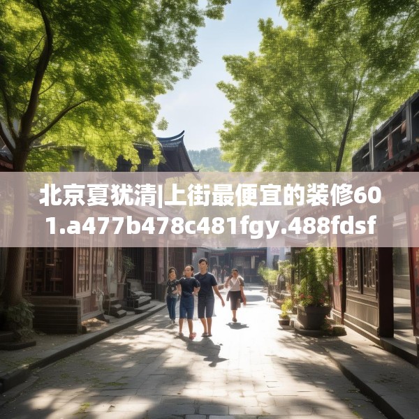 北京夏犹清|上街最便宜的装修601.a477b478c481fgy.488fdsfds