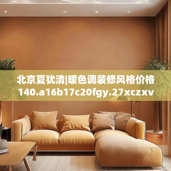 北京夏犹清|暖色调装修风格价格140.a16b17c20fgy.27xczxv