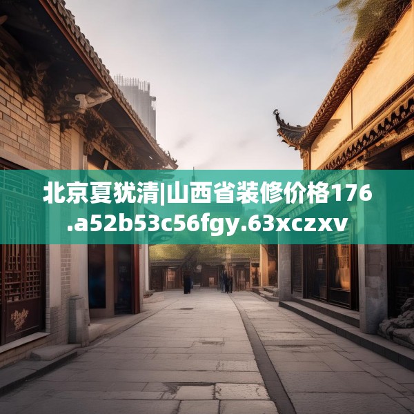 北京夏犹清|山西省装修价格176.a52b53c56fgy.63xczxv