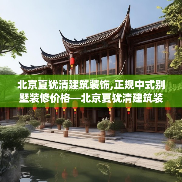 北京夏犹清建筑装饰,正规中式别墅装修价格—北京夏犹清建筑装饰183.a59b60c63fgy.70uyk