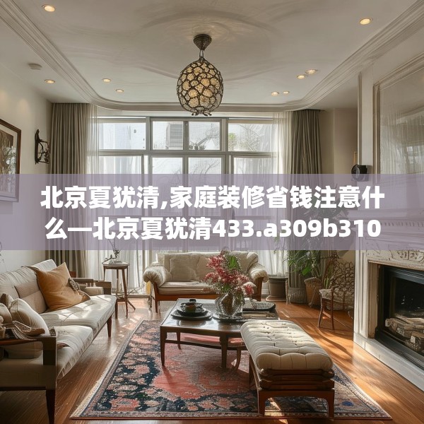 北京夏犹清,家庭装修省钱注意什么—北京夏犹清433.a309b310c313fgy.320jhhj