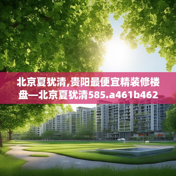 北京夏犹清,贵阳最便宜精装修楼盘—北京夏犹清585.a461b462c465fgy.472fghfd