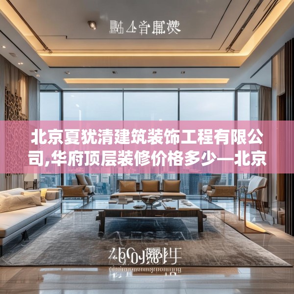 北京夏犹清建筑装饰工程有限公司,华府顶层装修价格多少—北京夏犹清建筑装饰工程有限公司209.a85b86c89fgy.96cvcx