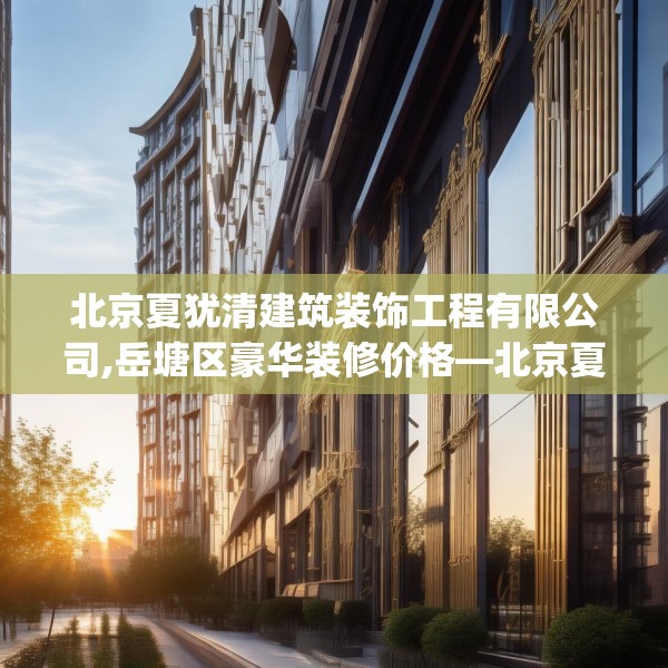 北京夏犹清建筑装饰工程有限公司,岳塘区豪华装修价格—北京夏犹清建筑装饰工程有限公司597.a473b474c477fgy.484uyk