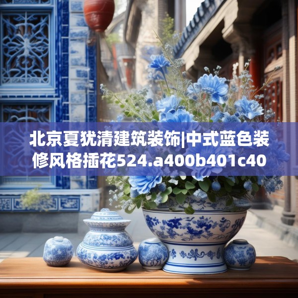 北京夏犹清建筑装饰|中式蓝色装修风格插花524.a400b401c404fgy.41176662