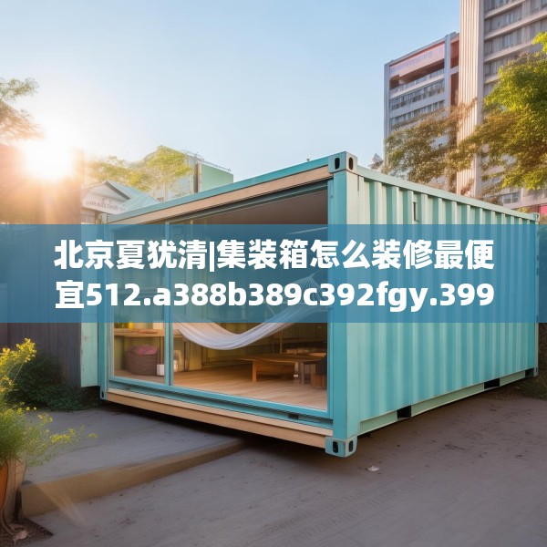 北京夏犹清|集装箱怎么装修最便宜512.a388b389c392fgy.399wew