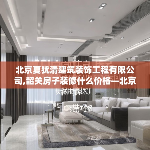北京夏犹清建筑装饰工程有限公司,韶关房子装修什么价格—北京夏犹清建筑装饰工程有限公司348.a224b225c228fgy.235dsfds