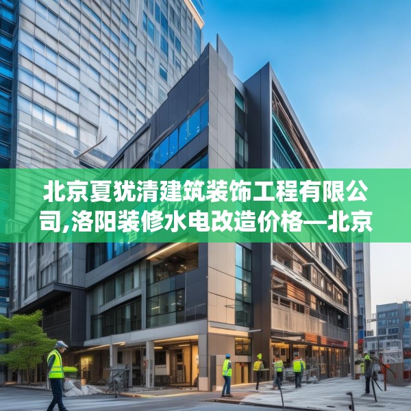 北京夏犹清建筑装饰工程有限公司,洛阳装修水电改造价格—北京夏犹清建筑装饰工程有限公司231.a107b108c111fgy.118fhsg