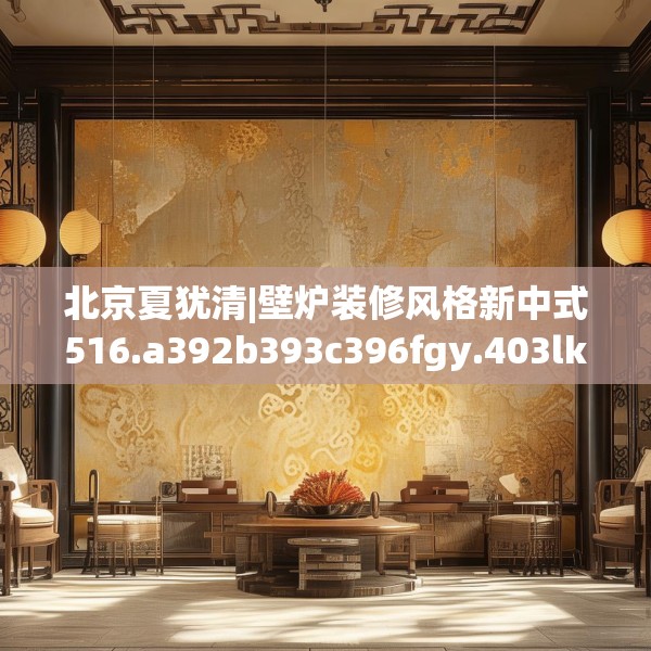 北京夏犹清|壁炉装修风格新中式516.a392b393c396fgy.403lkjl