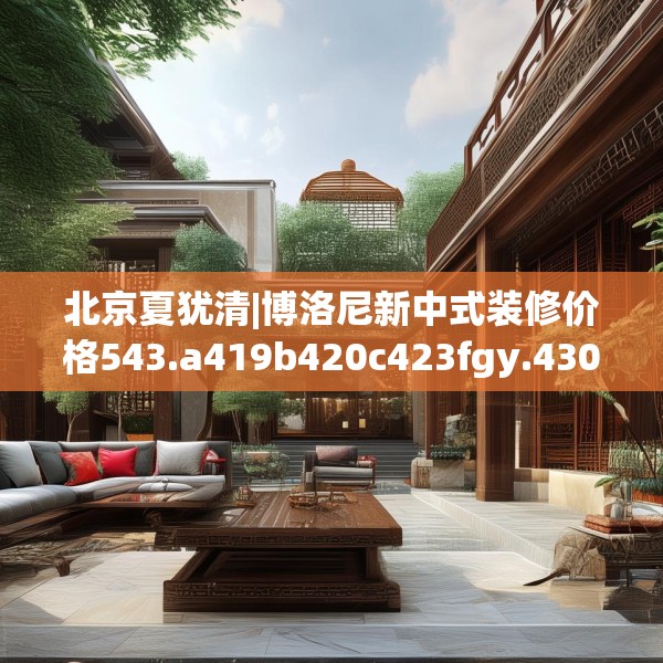 北京夏犹清|博洛尼新中式装修价格543.a419b420c423fgy.430uyk
