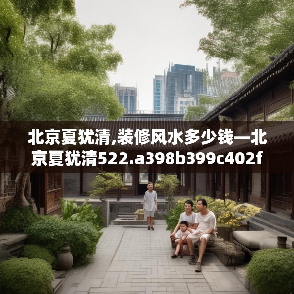 北京夏犹清,装修风水多少钱—北京夏犹清522.a398b399c402fgy.409nbn