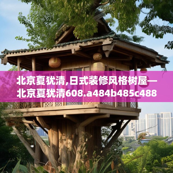 北京夏犹清,日式装修风格树屋—北京夏犹清608.a484b485c488fgy.495xczxv