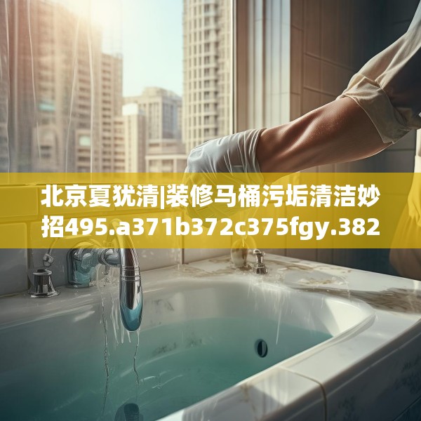 北京夏犹清|装修马桶污垢清洁妙招495.a371b372c375fgy.382fghfd