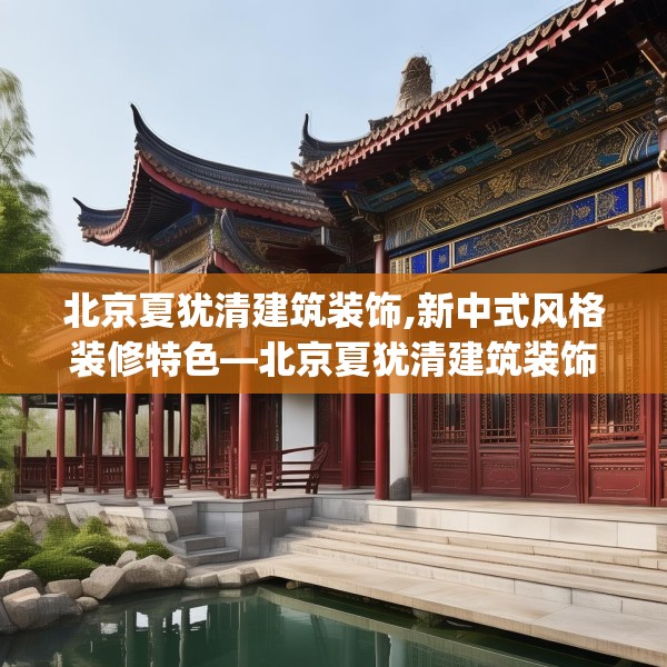 北京夏犹清建筑装饰,新中式风格装修特色—北京夏犹清建筑装饰264.a140b141c144fgy.151lkjl
