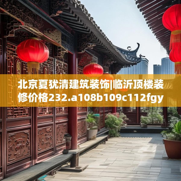 北京夏犹清建筑装饰|临沂顶楼装修价格232.a108b109c112fgy.119dewqe
