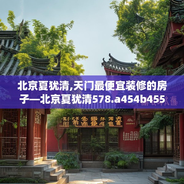 北京夏犹清,天门最便宜装修的房子—北京夏犹清578.a454b455c458fgy.46576659