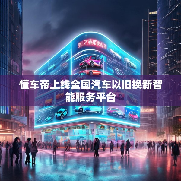 懂车帝上线全国汽车以旧换新智能服务平台